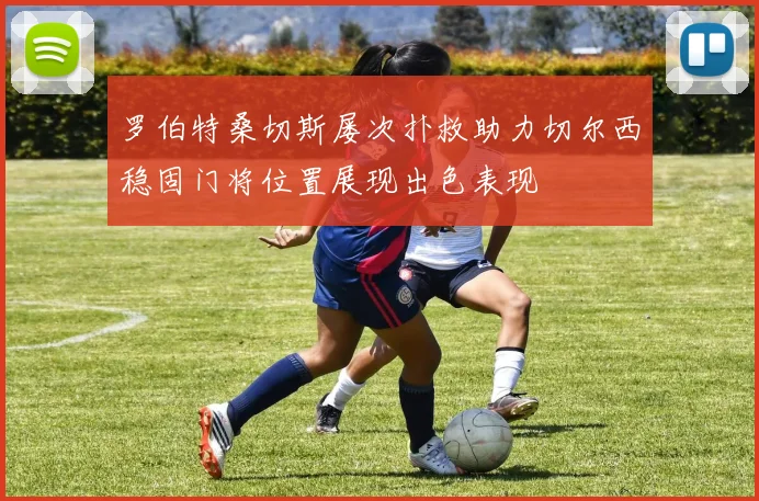罗伯特桑切斯屡次扑救助力切尔西稳固门将位置展现出色表现