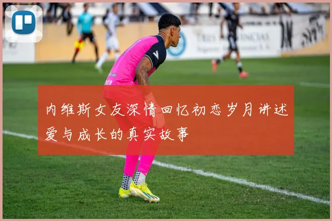 内维斯女友深情回忆初恋岁月讲述爱与成长的真实故事
