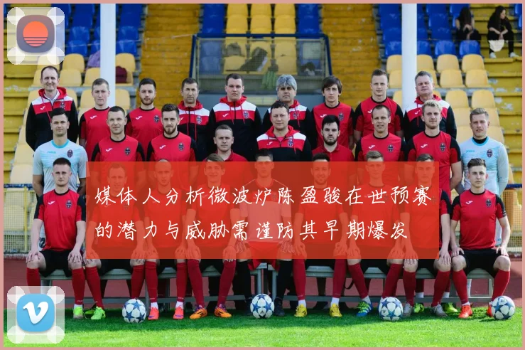 媒体人分析微波炉陈盈骏在世预赛的潜力与威胁需谨防其早期爆发