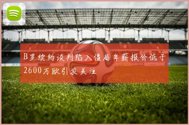 B罗续约谈判陷入僵局年薪报价低于2600万欧引发关注
