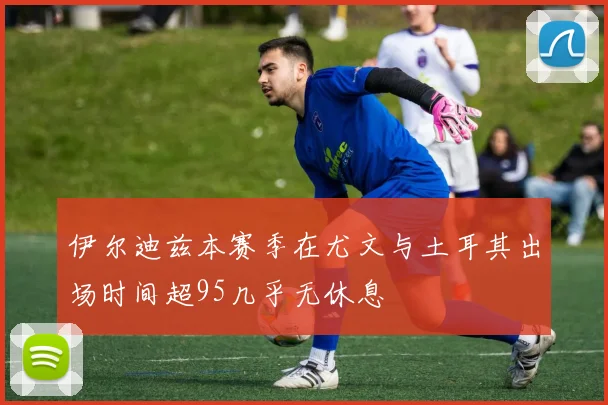 伊尔迪兹本赛季在尤文与土耳其出场时间超95几乎无休息