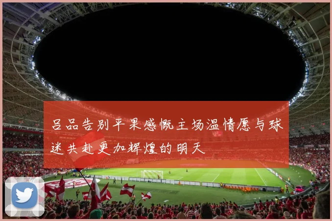 吕品告别平果感慨主场温情愿与球迷共赴更加辉煌的明天