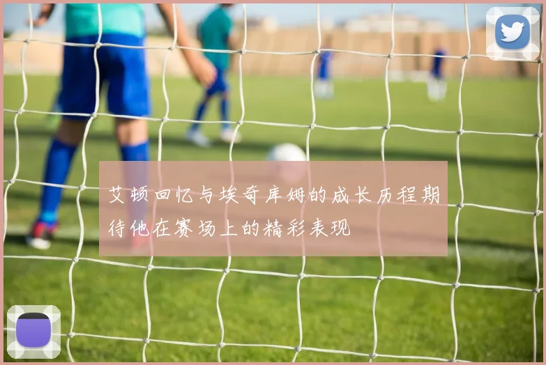 艾顿回忆与埃奇库姆的成长历程期待他在赛场上的精彩表现