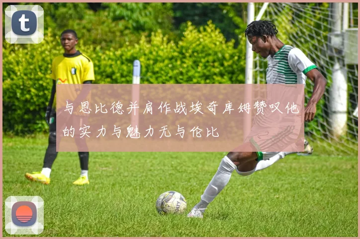与恩比德并肩作战埃奇库姆赞叹他的实力与魅力无与伦比