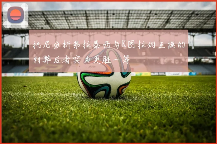 托尼分析弗拉泰西与K图拉姆互换的利弊后者实力更胜一筹