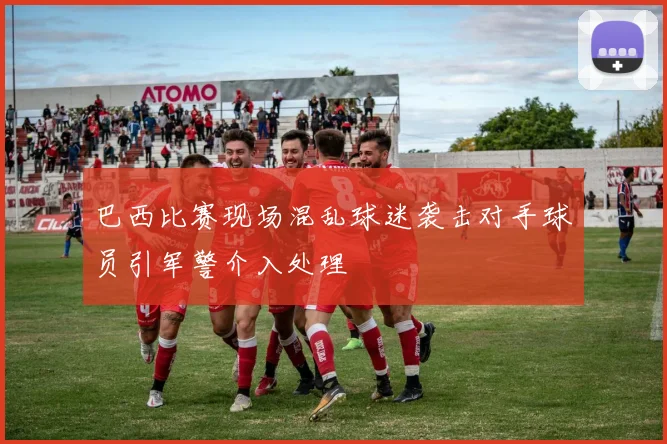 巴西比赛现场混乱球迷袭击对手球员引军警介入处理
