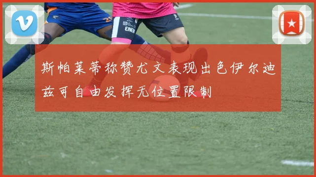 斯帕莱蒂称赞尤文表现出色伊尔迪兹可自由发挥无位置限制