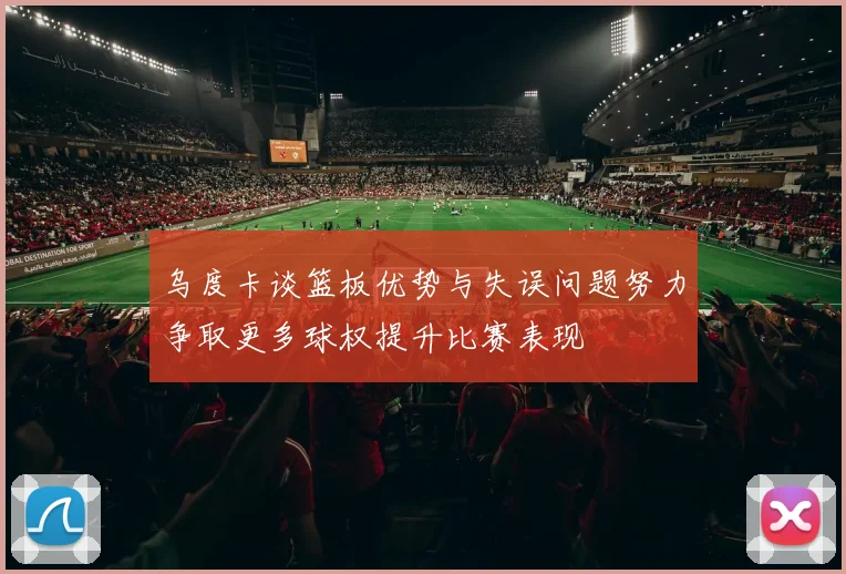 乌度卡谈篮板优势与失误问题努力争取更多球权提升比赛表现