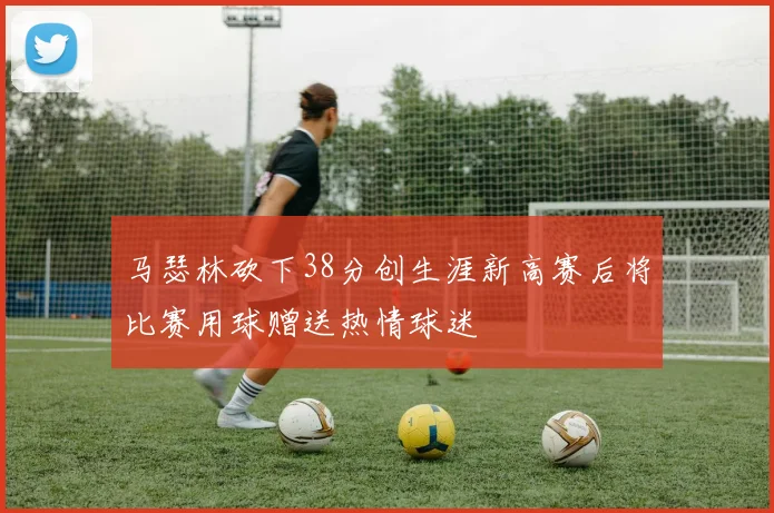 马瑟林砍下38分创生涯新高赛后将比赛用球赠送热情球迷