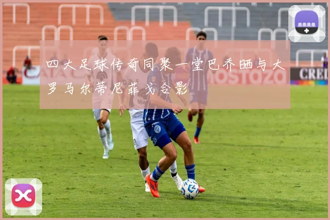 四大足球传奇同聚一堂巴乔晒与大罗马尔蒂尼菲戈合影