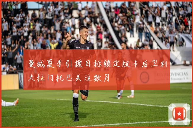 曼城夏季引援目标锁定纽卡后卫利夫拉门托已关注数月