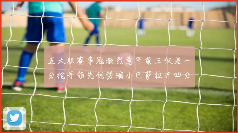 五大联赛争冠激烈意甲前三仅差一分枪手领先优势缩小巴萨拉开四分差距
