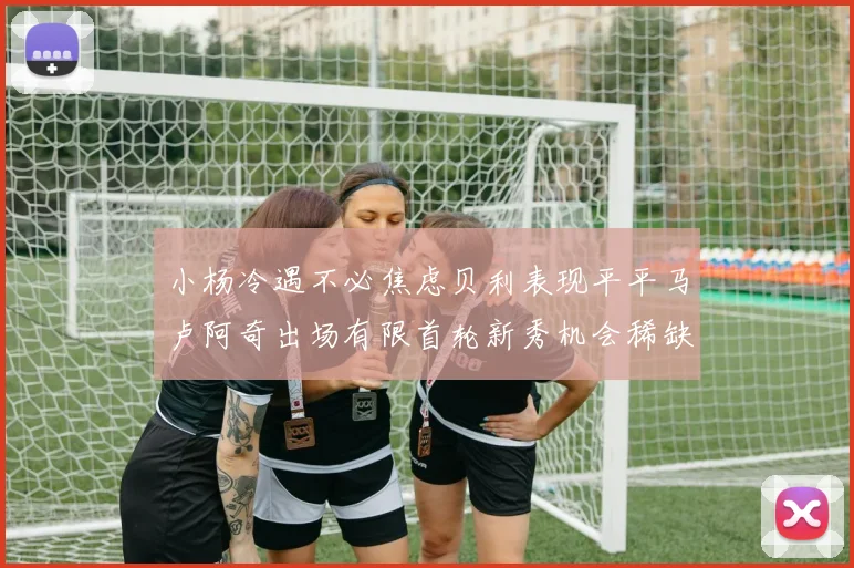 小杨冷遇不必焦虑贝利表现平平马卢阿奇出场有限首轮新秀机会稀缺