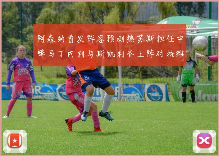 阿森纳首发阵容预测热苏斯担任中锋马丁内利与斯凯利齐上阵对抗维拉