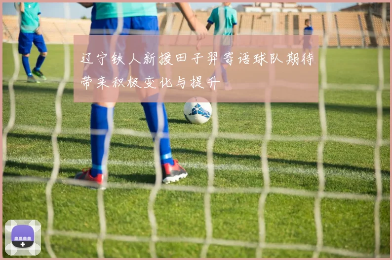 辽宁铁人新援田子羿寄语球队期待带来积极变化与提升