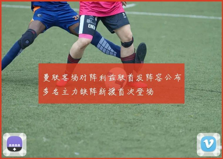曼联客场对阵利兹联首发阵容公布多名主力缺阵新援首次登场