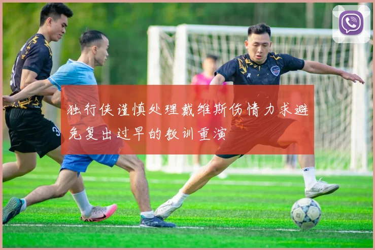 独行侠谨慎处理戴维斯伤情力求避免复出过早的教训重演