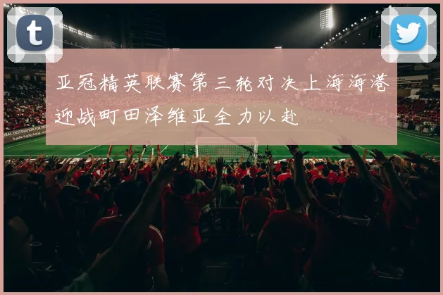 亚冠精英联赛第三轮对决上海海港迎战町田泽维亚全力以赴