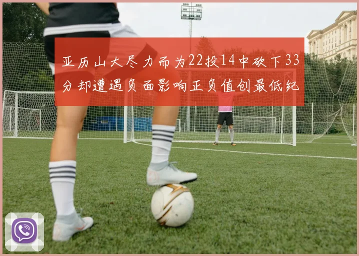 亚历山大尽力而为22投14中砍下33分却遭遇负面影响正负值创最低纪录