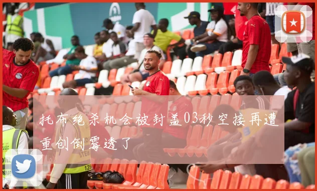 托布绝杀机会被封盖03秒空接再遭重创倒霉透了