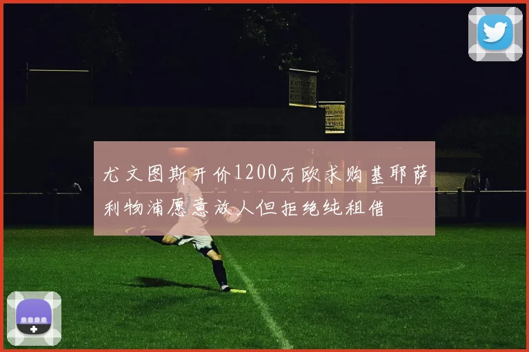 尤文图斯开价1200万欧求购基耶萨利物浦愿意放人但拒绝纯租借