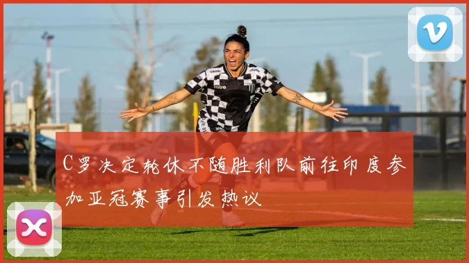 C罗决定轮休不随胜利队前往印度参加亚冠赛事引发热议