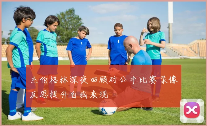 杰伦格林深夜回顾对公牛比赛录像反思提升自我表现
