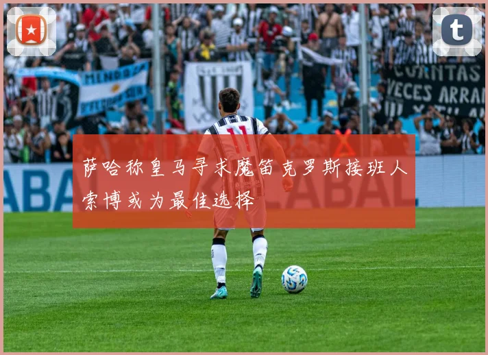 萨哈称皇马寻求魔笛克罗斯接班人索博或为最佳选择