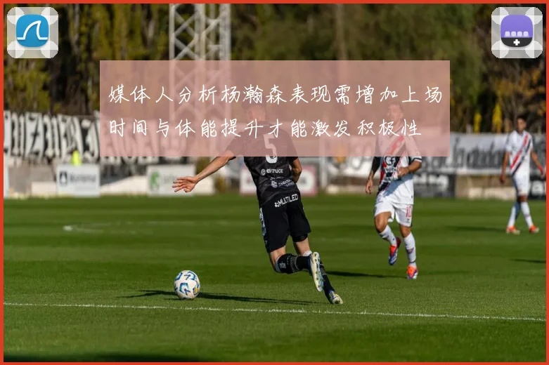 媒体人分析杨瀚森表现需增加上场时间与体能提升才能激发积极性