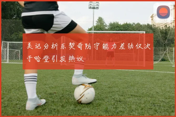 美记分析东契奇防守能力差劲仅次于哈登引发热议