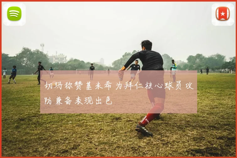切玛称赞基米希为拜仁核心球员攻防兼备表现出色