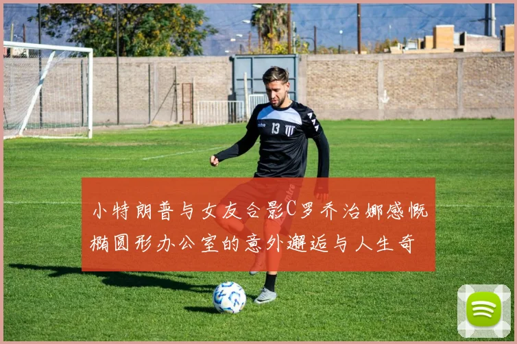 小特朗普与女友合影C罗乔治娜感慨椭圆形办公室的意外邂逅与人生奇遇